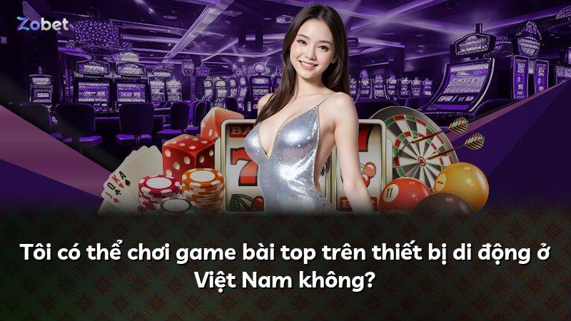 Tôi có thể chơi game bài top trên thiết bị di động ở Việt Nam không?